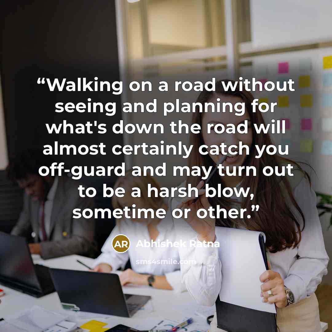 “Walking on a road without seeing and planning for what's down the road will almost certainly catch you off-guard and may turn out to be a harsh blow, sometime or other.” quote by Abhishek Ratna