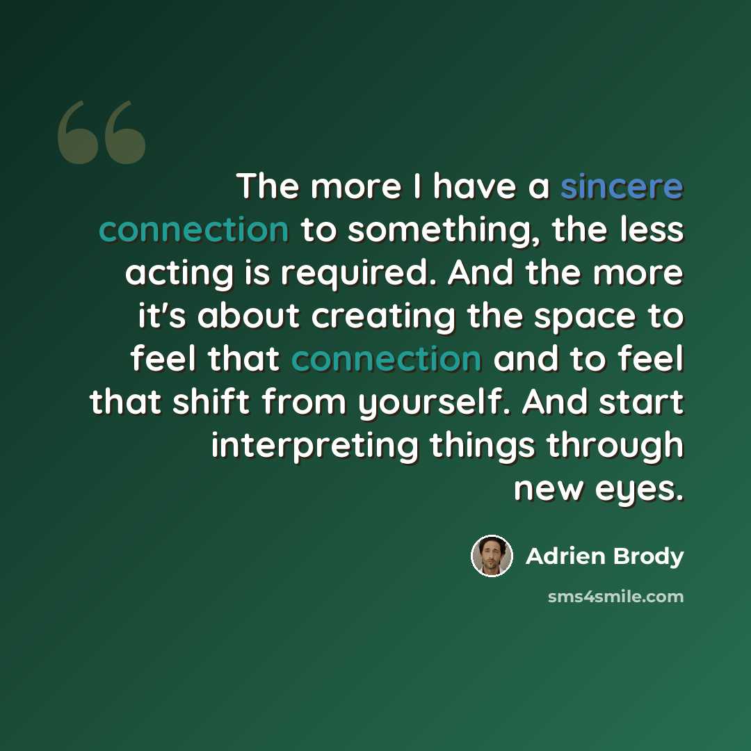 “The more I have a sincere connection to something, the less acting is required. And the more it's about creating the space to feel that connection and to feel that shift from yourself. And start interpreting things through new eyes.” quote by Adrien Brody