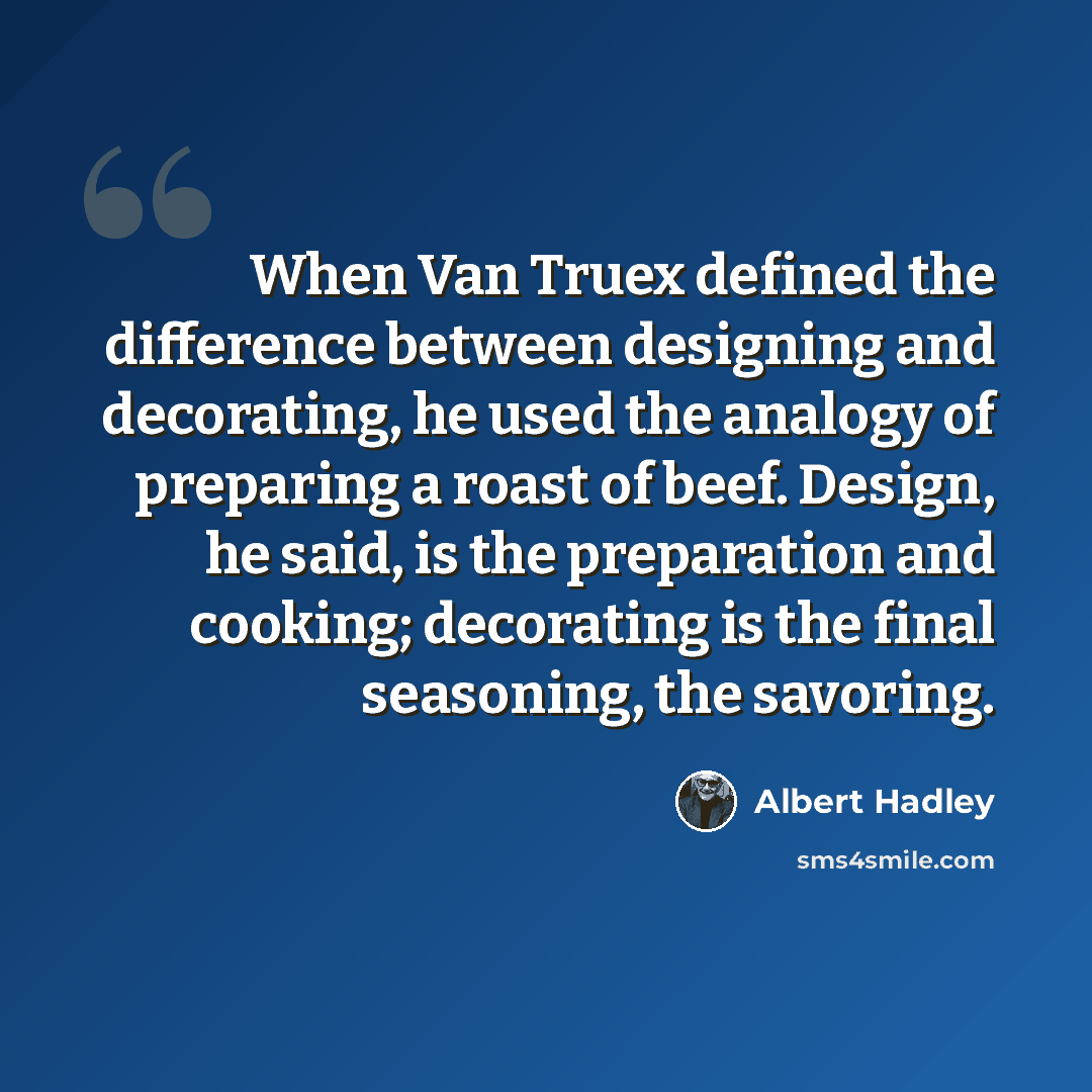 “When Van Truex defined the difference between designing and decorating, he used the analogy of preparing a roast of beef. Design, he said, is the preparation and cooking; decorating is the final seasoning, the savoring.” quote by Albert Hadley