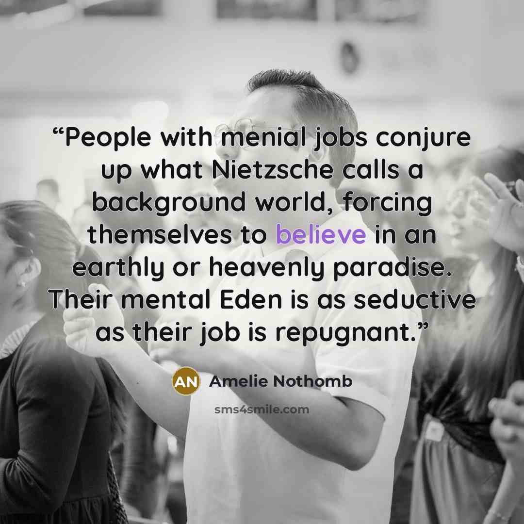 “People with menial jobs conjure up what Nietzsche calls a background world, forcing themselves to believe in an earthly or heavenly paradise. Their mental Eden is as seductive as their job is repugnant.” quote by Amélie Nothomb