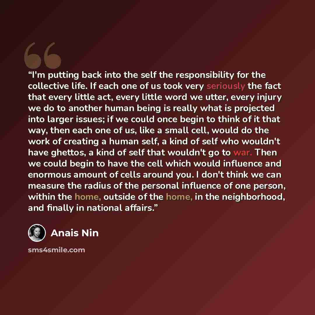 “I'm putting back into the self the responsibility for the collective life. If each one of us took very seriously the fact that every little act, every little word we utter, every injury we do to another human being is really what is projected into larger issues; if we could once begin to think of…” quote by Anaïs Nin