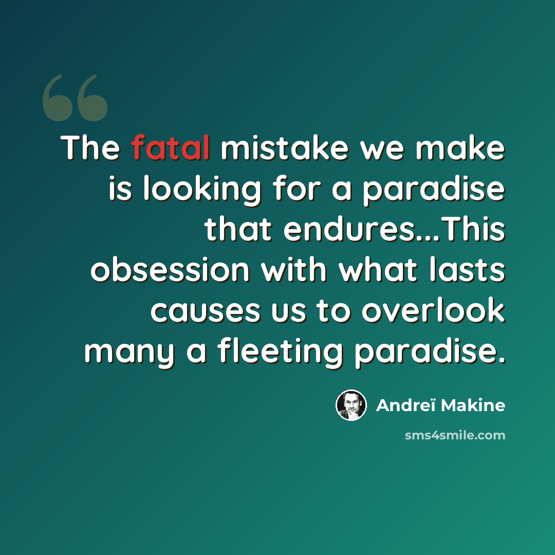 “The fatal mistake we make is looking for a paradise that endures...This obsession with what lasts causes us to overlook many a fleeting paradise.” quote by Andreï Makine