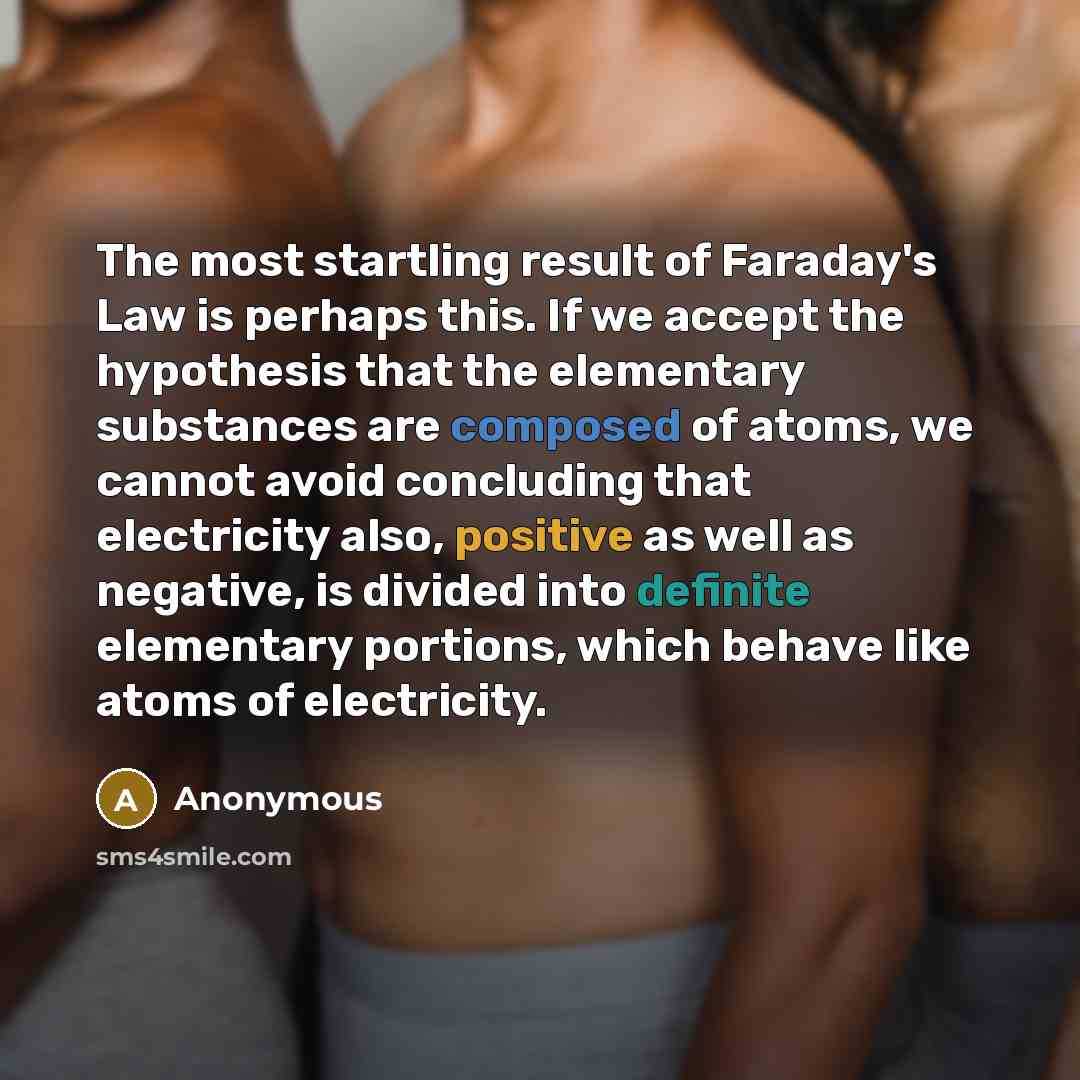 “The most startling result of Faraday's Law is perhaps this. If we accept the hypothesis that the elementary substances are composed of atoms, we cannot avoid concluding that electricity also, positive as well as negative, is divided into definite elementary portions, which behave like atoms of…” quote by Anonymous