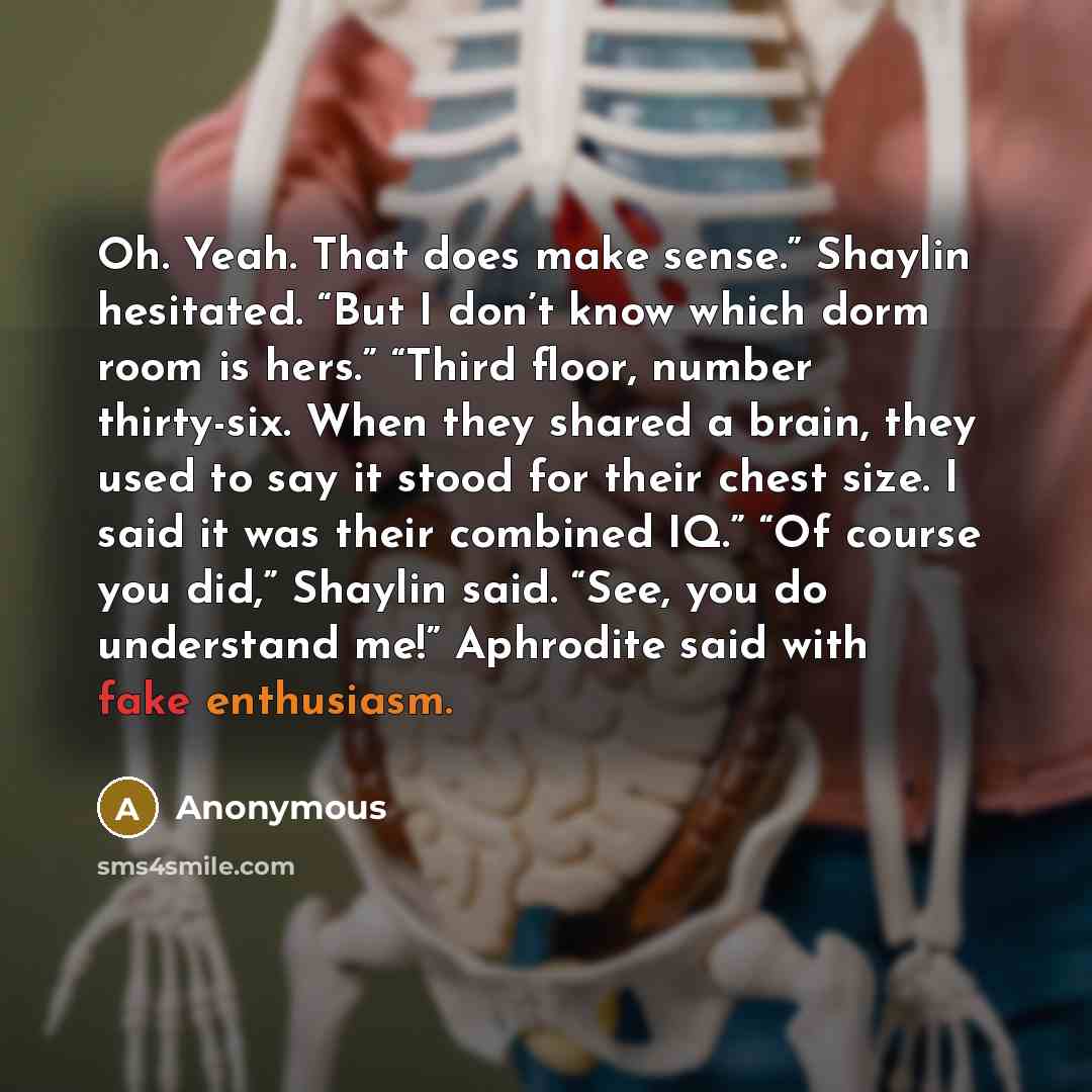 “Oh. Yeah. That does make sense.” Shaylin hesitated. “But I don’t know which dorm room is hers.” “Third floor, number thirty-six. When they shared a brain, they used to say it stood for their chest size. I said it was their combined IQ.” “Of course you did,” Shaylin said. “See, you do understand…” quote by Anonymous