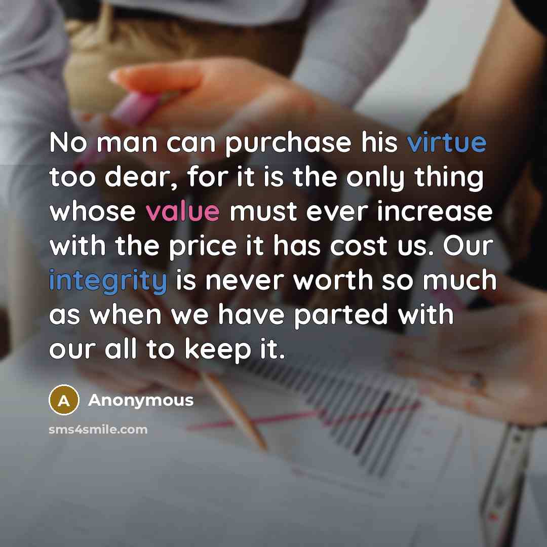 “No man can purchase his virtue too dear, for it is the only thing whose value must ever increase with the price it has cost us. Our integrity is never worth so much as when we have parted with our all to keep it.” quote by Anonymous