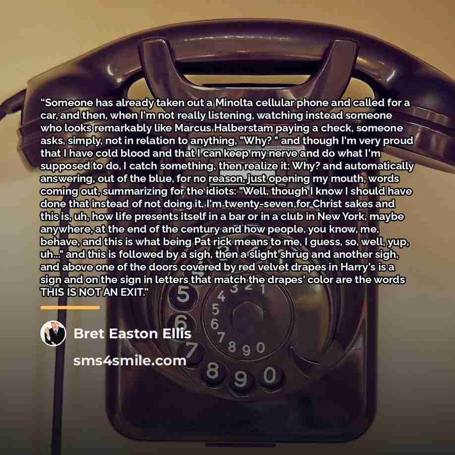 “Someone has already taken out a Minolta cellular phone and called for a car, and then, when I'm not really listening, watching instead someone who looks remarkably like Marcus Halberstam paying a check, someone asks, simply, not in relation to anything, "Why? " and though I'm very proud that I…” quote by Bret Easton Ellis
