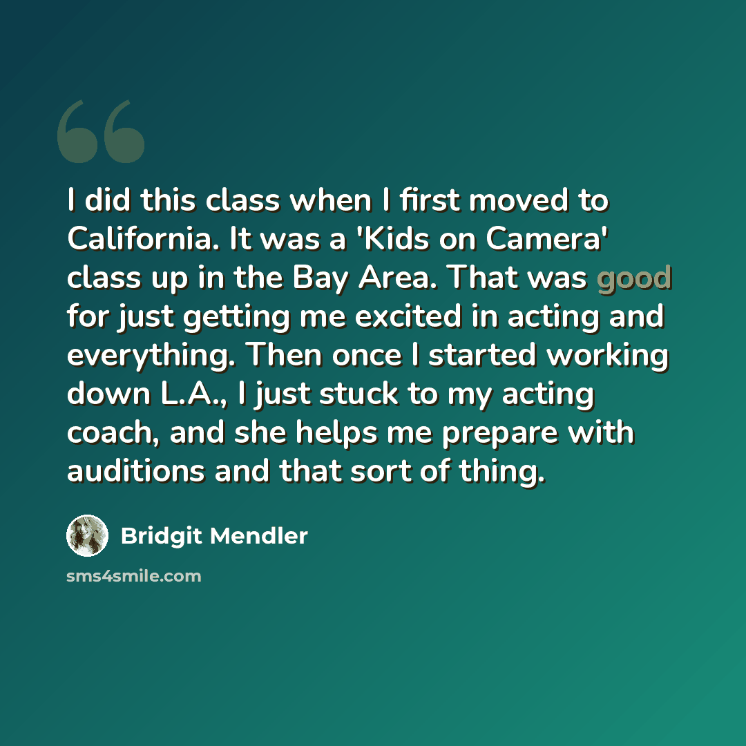 “I did this class when I first moved to California. It was a 'Kids on Camera' class up in the Bay Area. That was good for just getting me excited in acting and everything. Then once I started working down L.A., I just stuck to my acting coach, and she helps me prepare with auditions and that sort…” quote by Bridgit Mendler