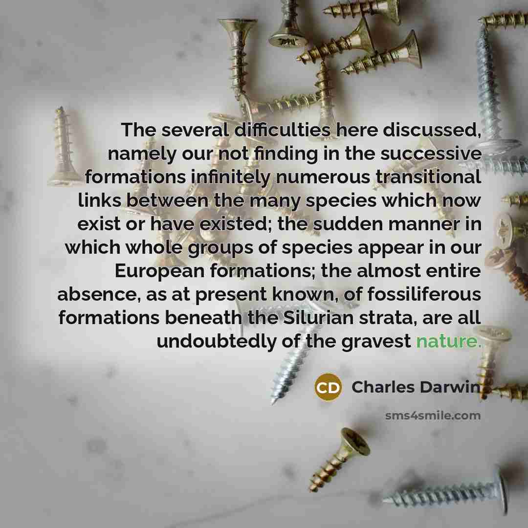 “The several difficulties here discussed, namely our not finding in the successive formations infinitely numerous transitional links between the many species which now exist or have existed; the sudden manner in which whole groups of species appear in our European formations; the almost entire…” quote by Charles Darwin