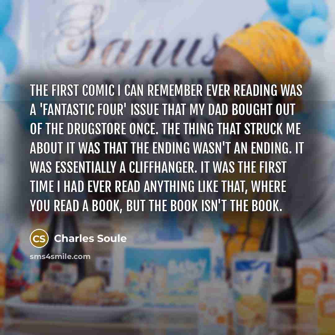 “The first comic I can remember ever reading was a 'Fantastic Four' issue that my dad bought out of the drugstore once. The thing that struck me about it was that the ending wasn't an ending. It was essentially a cliffhanger. It was the first time I had ever read anything like that, where you read…” quote by Charles Soule