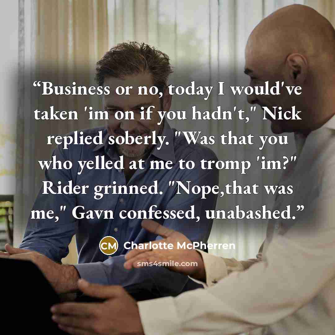 “Business or no, today I would've taken 'im on if you hadn't," Nick replied soberly. "Was that you who yelled at me to tromp 'im?" Rider grinned. "Nope,that was me," Gavn confessed, unabashed.” quote by Charlotte McPherren
