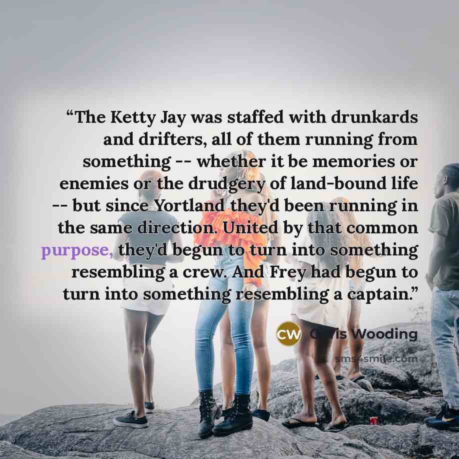 “The Ketty Jay was staffed with drunkards and drifters, all of them running from something -- whether it be memories or enemies or the drudgery of land-bound life -- but since Yortland they'd been running in the same direction. United by that common purpose, they'd begun to turn into something…” quote by Chris Wooding