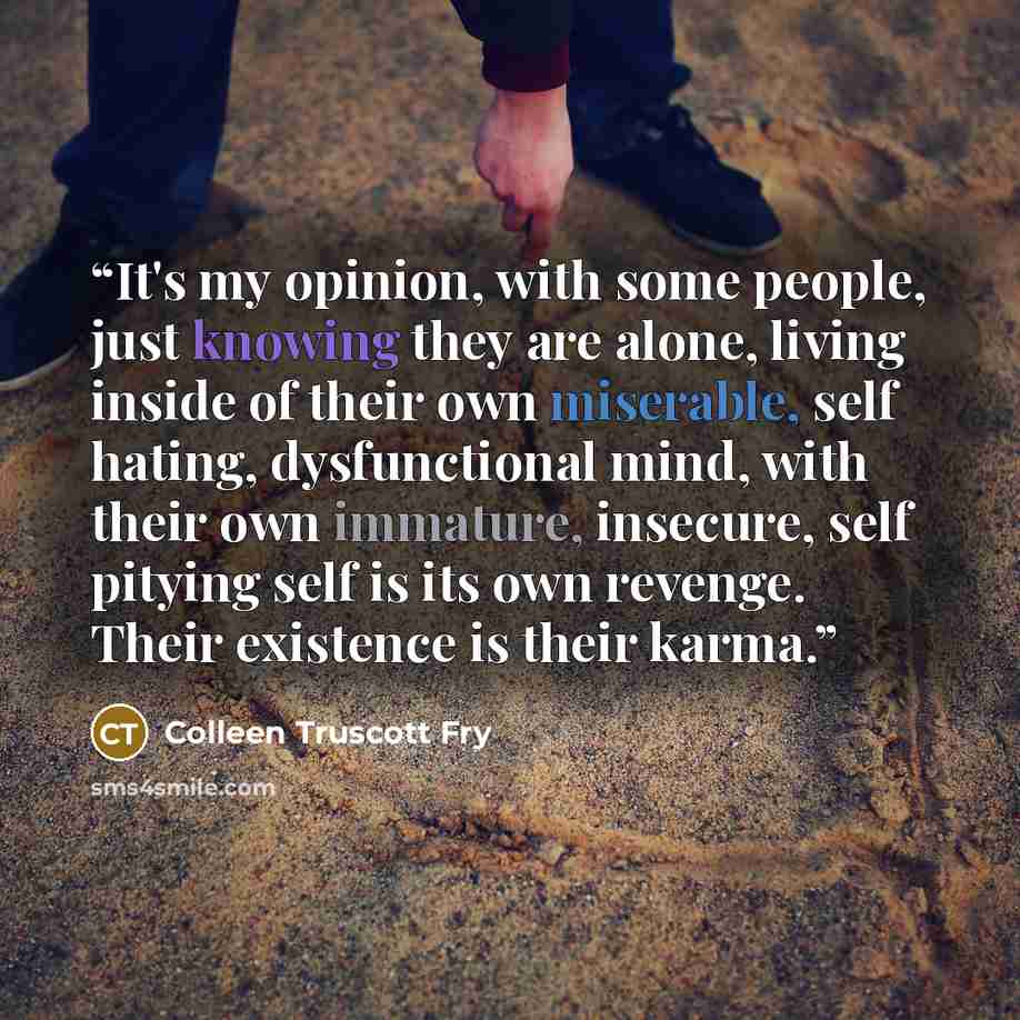 “It's my opinion, with some people, just knowing they are alone, living inside of their own miserable, self hating, dysfunctional mind, with their own immature, insecure, self pitying self is its own revenge. Their existence is their karma.” quote by Colleen Truscott Fry