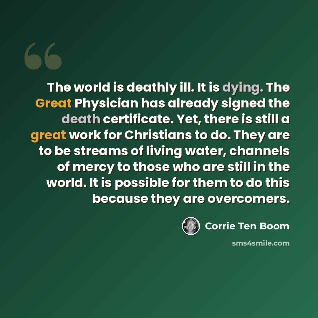 “The world is deathly ill. It is dying. The Great Physician has already signed the death certificate. Yet, there is still a great work for Christians to do. They are to be streams of living water, channels of mercy to those who are still in the world. It is possible for them to do this because they…” quote by Corrie Ten Boom