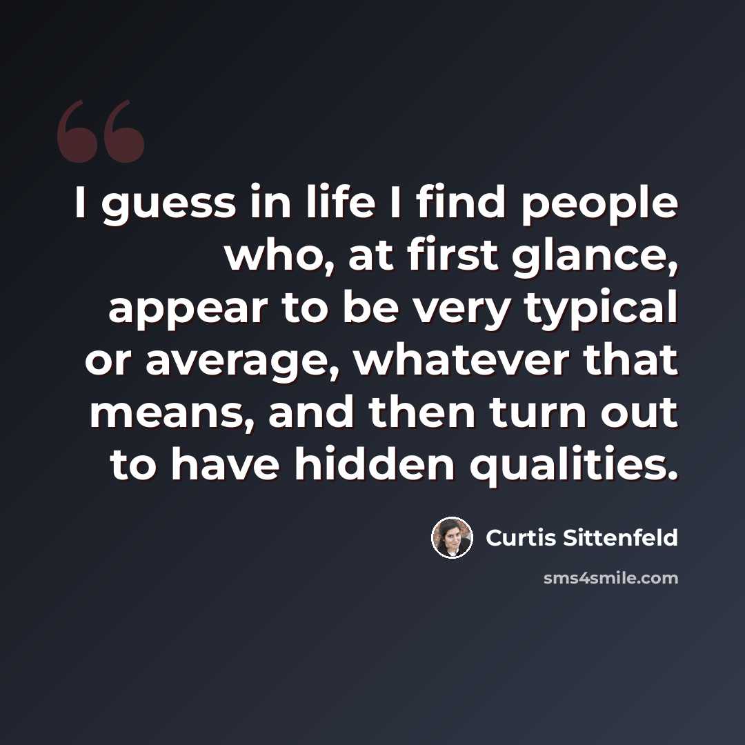 “I guess in life I find people who, at first glance, appear to be very typical or average, whatever that means, and then turn out to have hidden qualities.” quote by Curtis Sittenfeld