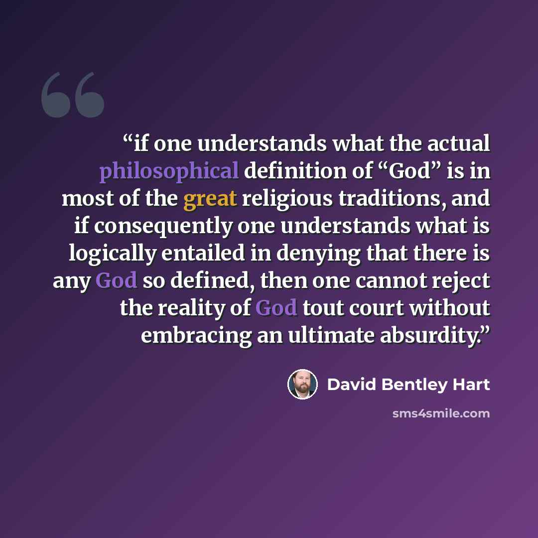 “if one understands what the actual philosophical definition of “God” is in most of the great religious traditions, and if consequently one understands what is logically entailed in denying that there is any God so defined, then one cannot reject the reality of God tout court without embracing an…” quote by David Bentley Hart