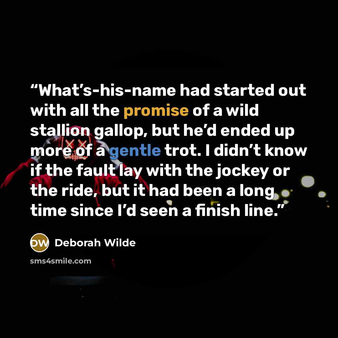 “What’s-his-name had started out with all the promise of a wild stallion gallop, but he’d ended up more of a gentle trot. I didn’t know if the fault lay with the jockey or the ride, but it had been a long time since I’d seen a finish line.” quote by Deborah Wilde