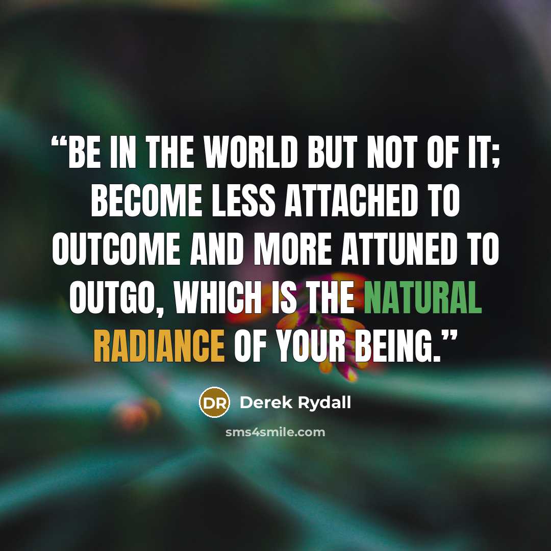 “Be in the world but not of it; become less attached to outcome and more attuned to outgo, which is the natural radiance of your being.” quote by Derek Rydall