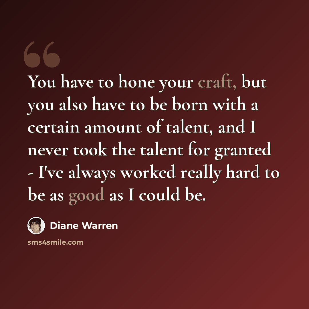 “You have to hone your craft, but you also have to be born with a certain amount of talent, and I never took the talent for granted - I've always worked really hard to be as good as I could be.” quote by Diane Warren