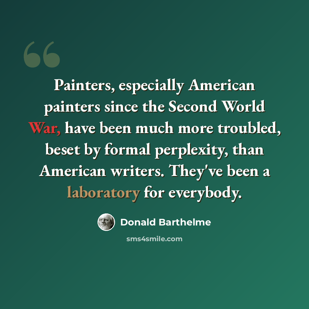 “Painters, especially American painters since the Second World War, have been much more troubled, beset by formal perplexity, than American writers. They've been a laboratory for everybody.” quote by Donald Barthelme