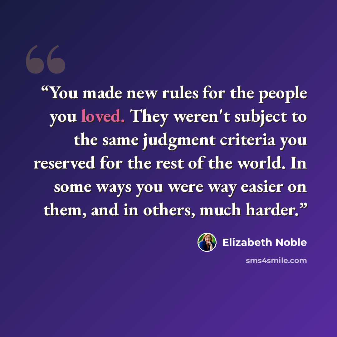 “You made new rules for the people you loved. They weren't subject to the same judgment criteria you reserved for the rest of the world. In some ways you were way easier on them, and in others, much harder.” quote by Elizabeth Noble