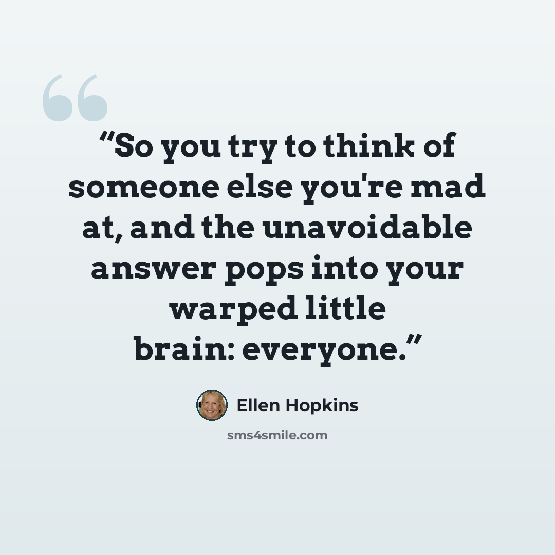 “So you try to think of someone else you're mad at, and the unavoidable answer pops into your warped little brain: everyone.” quote by Ellen Hopkins