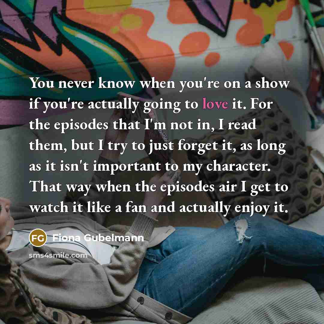 “You never know when you're on a show if you're actually going to love it. For the episodes that I'm not in, I read them, but I try to just forget it, as long as it isn't important to my character. That way when the episodes air I get to watch it like a fan and actually enjoy it.” quote by Fiona Gubelmann