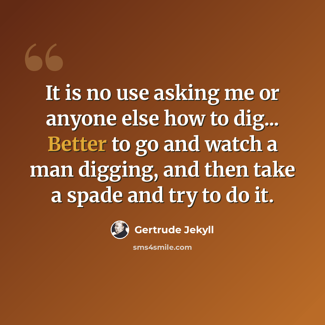 “It is no use asking me or anyone else how to dig... Better to go and watch a man digging, and then take a spade and try to do it.” quote by Gertrude Jekyll