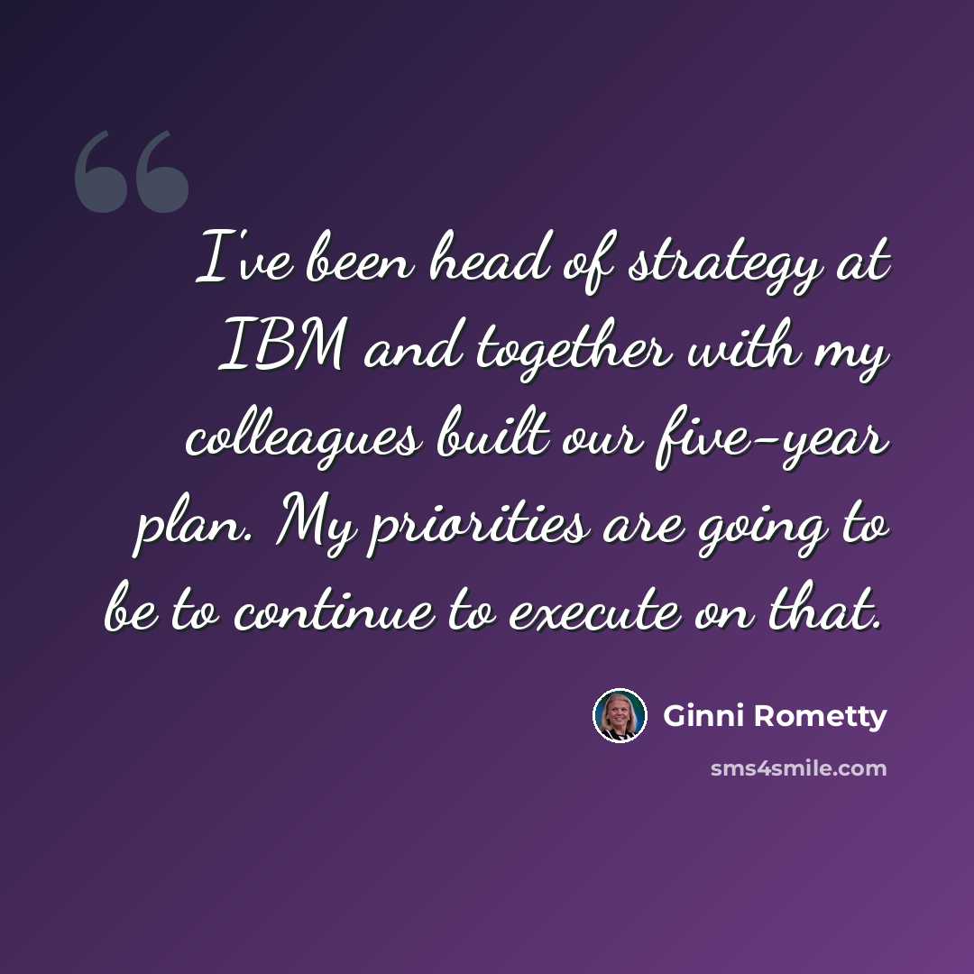 “I've been head of strategy at IBM and together with my colleagues built our five-year plan. My priorities are going to be to continue to execute on that.” quote by Ginni Rometty