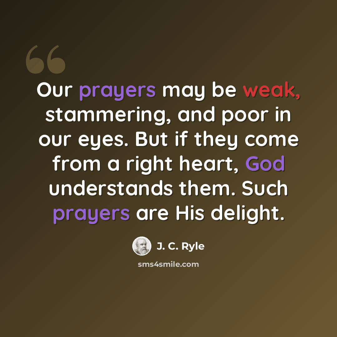 “Our prayers may be weak, stammering, and poor in our eyes. But if they come from a right heart, God understands them. Such prayers are His delight.” quote by J. C. Ryle