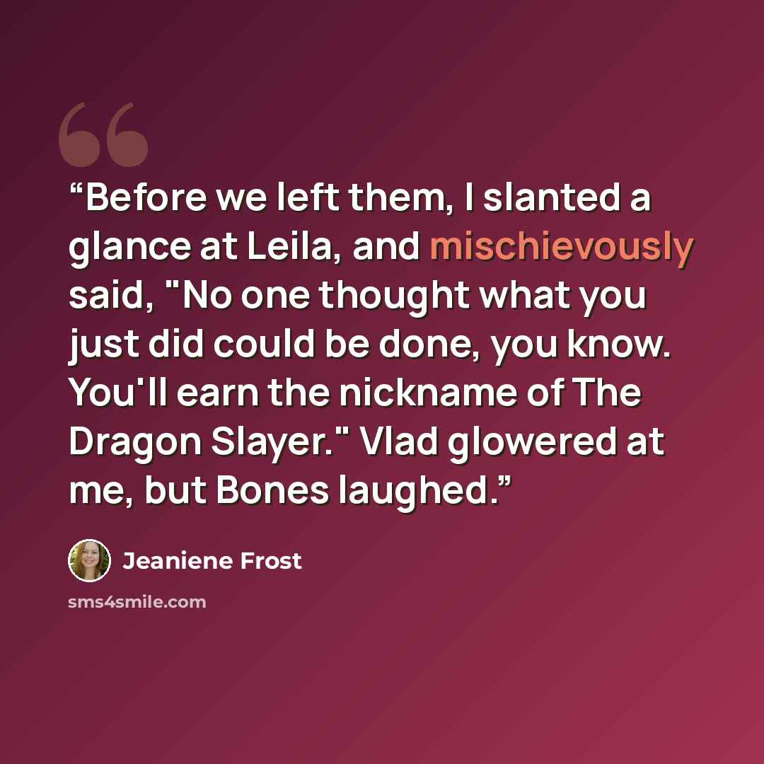 “Before we left them, I slanted a glance at Leila, and mischievously said, "No one thought what you just did could be done, you know. You'll earn the nickname of The Dragon Slayer." Vlad glowered at me, but Bones laughed.” quote by Jeaniene Frost