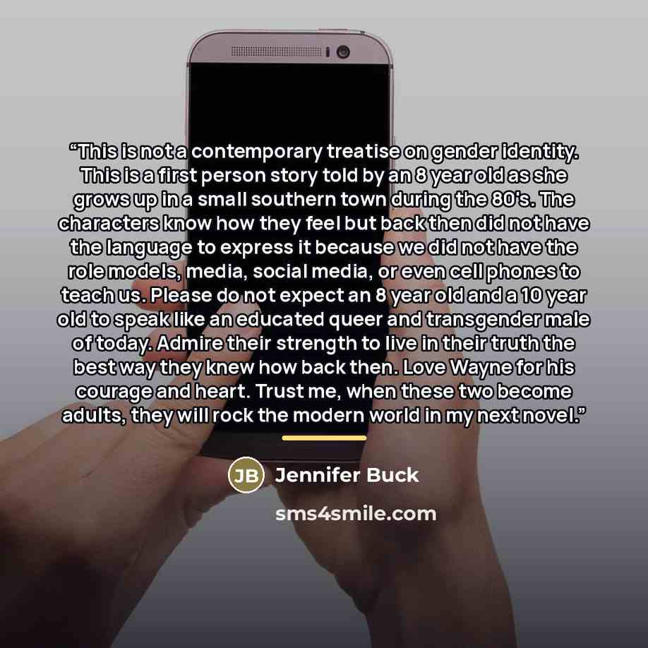 “This is not a contemporary treatise on gender identity. This is a first person story told by an 8 year old as she grows up in a small southern town during the 80's. The characters know how they feel but back then did not have the language to express it because we did not have the role models…” quote by Jennifer Buck
