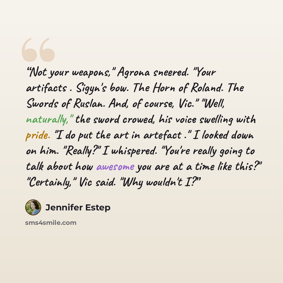 “Not your weapons," Agrona sneered. "Your artifacts . Sigyn's bow. The Horn of Roland. The Swords of Ruslan. And, of course, Vic." "Well, naturally," the sword crowed, his voice swelling with pride. "I do put the art in artefact ." I looked down on him. "Really?" I whispered. "You're really going…” quote by Jennifer Estep