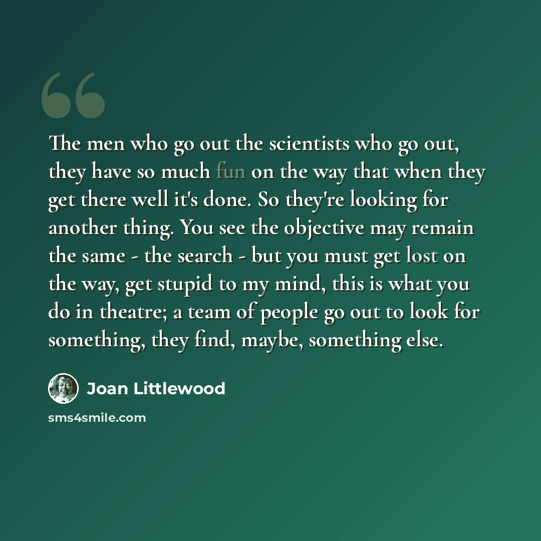 “The men who go out the scientists who go out, they have so much fun on the way that when they get there well it's done. So they're looking for another thing. You see the objective may remain the same - the search - but you must get lost on the way, get stupid to my mind, this is what you do in…” quote by Joan Littlewood