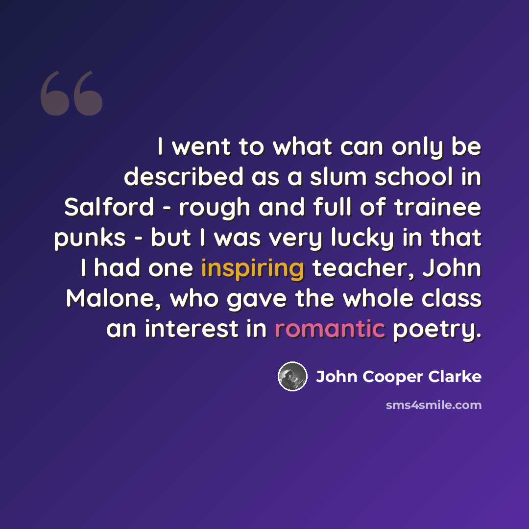 “I went to what can only be described as a slum school in Salford - rough and full of trainee punks - but I was very lucky in that I had one inspiring teacher, John Malone, who gave the whole class an interest in romantic poetry.” quote by John Cooper Clarke
