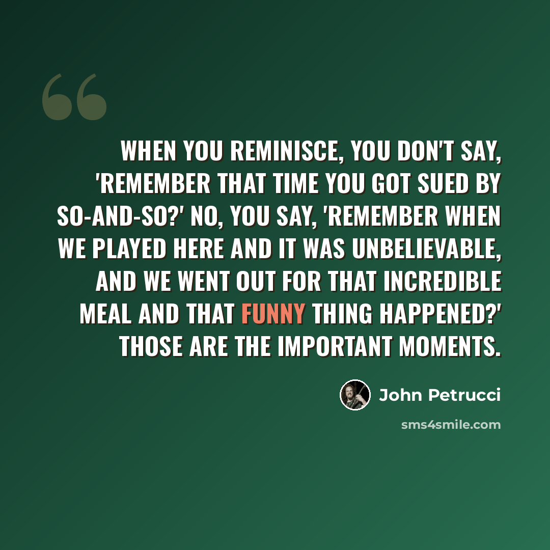 “When you reminisce, you don't say, 'Remember that time you got sued by so-and-so?' No, you say, 'Remember when we played here and it was unbelievable, and we went out for that incredible meal and that funny thing happened?' Those are the important moments.” quote by John Petrucci