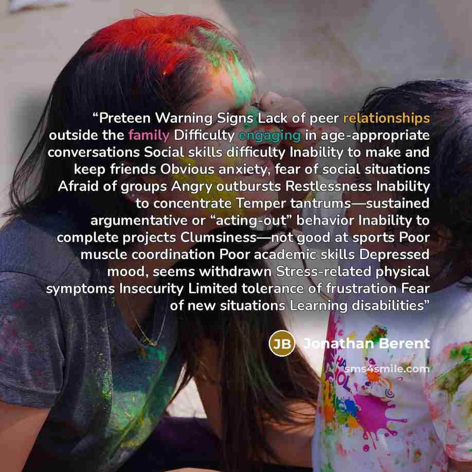 “Preteen Warning Signs Lack of peer relationships outside the family Difficulty engaging in age-appropriate conversations Social skills difficulty Inability to make and keep friends Obvious anxiety, fear of social situations Afraid of groups Angry outbursts Restlessness Inability to concentrate…” quote by Jonathan Berent