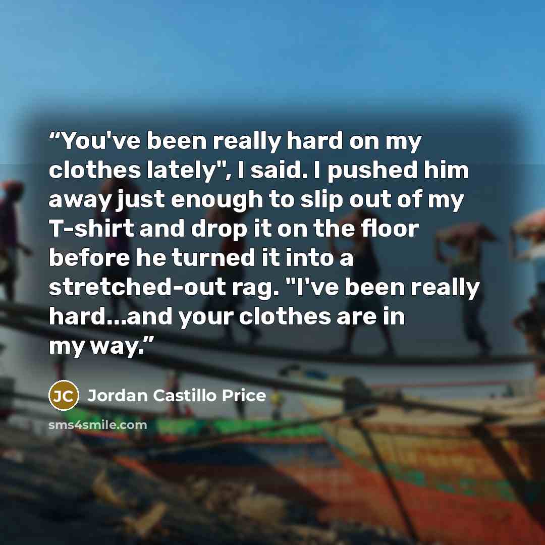 “You've been really hard on my clothes lately", I said. I pushed him away just enough to slip out of my T-shirt and drop it on the floor before he turned it into a stretched-out rag. "I've been really hard...and your clothes are in my way.” quote by Jordan Castillo Price