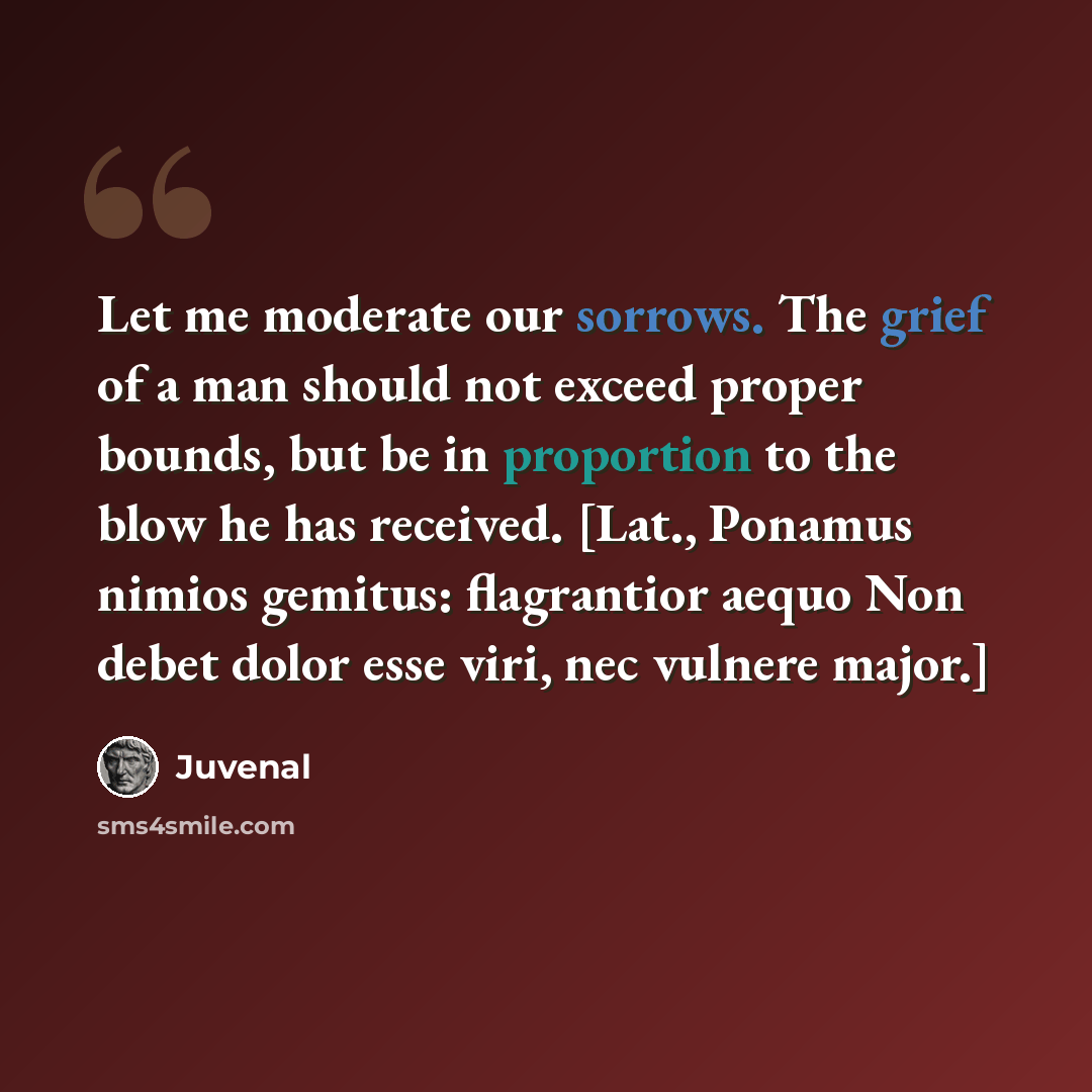 “Let me moderate our sorrows. The grief of a man should not exceed proper bounds, but be in proportion to the blow he has received. [Lat., Ponamus nimios gemitus: flagrantior aequo Non debet dolor esse viri, nec vulnere major.]” quote by Juvenal