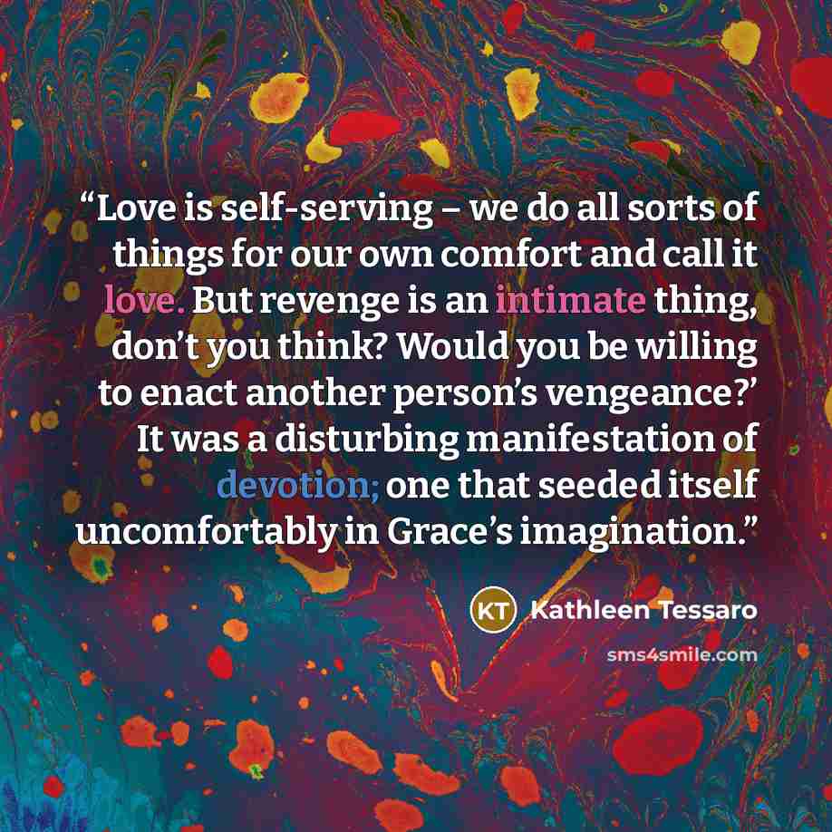 “Love is self-serving – we do all sorts of things for our own comfort and call it love. But revenge is an intimate thing, don’t you think? Would you be willing to enact another person’s vengeance?’ It was a disturbing manifestation of devotion; one that seeded itself uncomfortably in Grace’s…” quote by Kathleen Tessaro