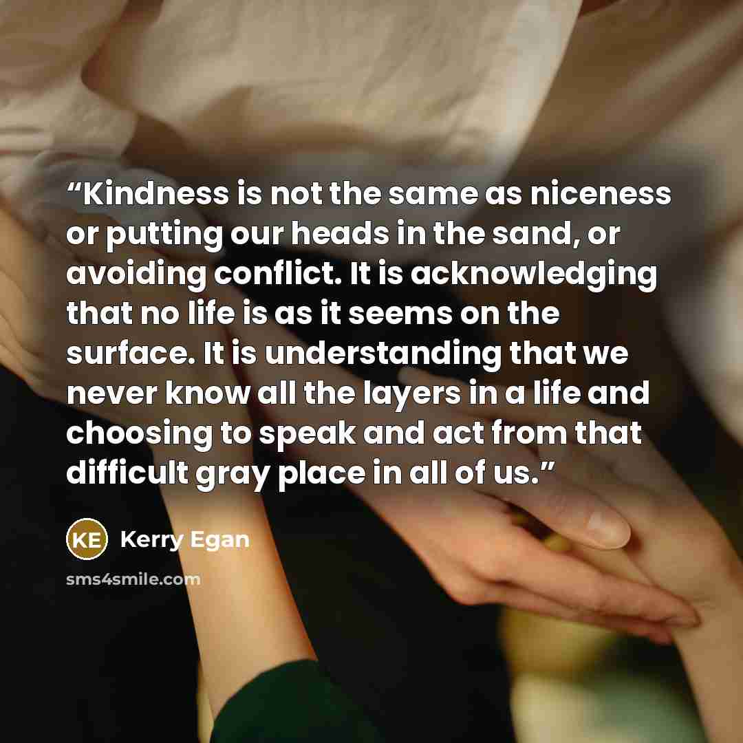 “Kindness is not the same as niceness or putting our heads in the sand, or avoiding conflict. It is acknowledging that no life is as it seems on the surface. It is understanding that we never know all the layers in a life and choosing to speak and act from that difficult gray place in all of us.” quote by Kerry Egan