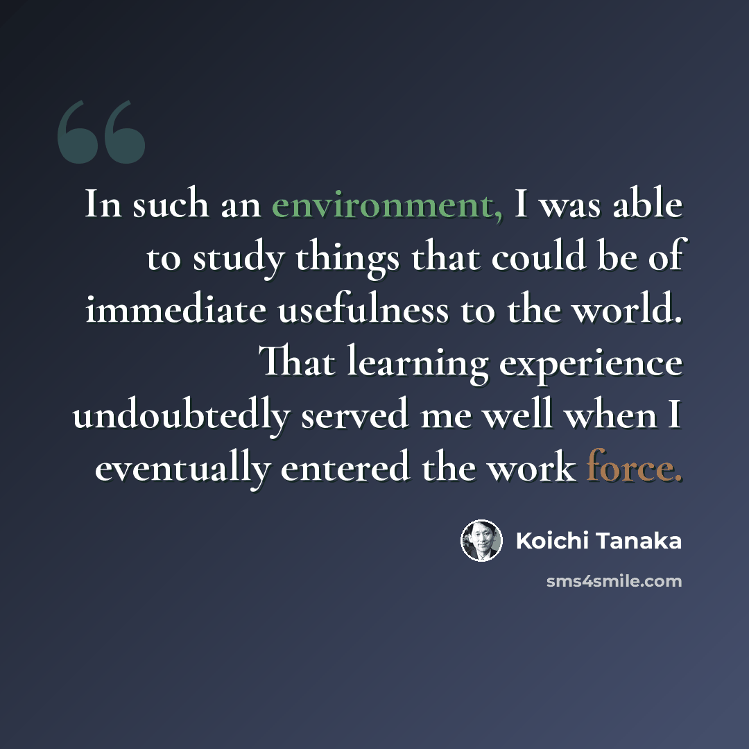 “In such an environment, I was able to study things that could be of immediate usefulness to the world. That learning experience undoubtedly served me well when I eventually entered the work force.” quote by Koichi Tanaka