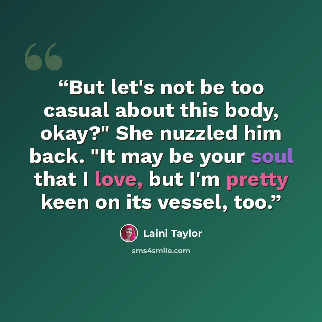“But let's not be too casual about this body, okay?" She nuzzled him back. "It may be your soul that I love, but I'm pretty keen on its vessel, too.” quote by Laini Taylor