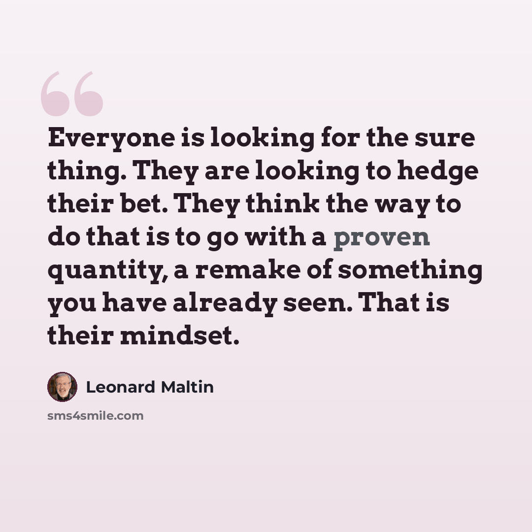 “Everyone is looking for the sure thing. They are looking to hedge their bet. They think the way to do that is to go with a proven quantity, a remake of something you have already seen. That is their mindset.” quote by Leonard Maltin