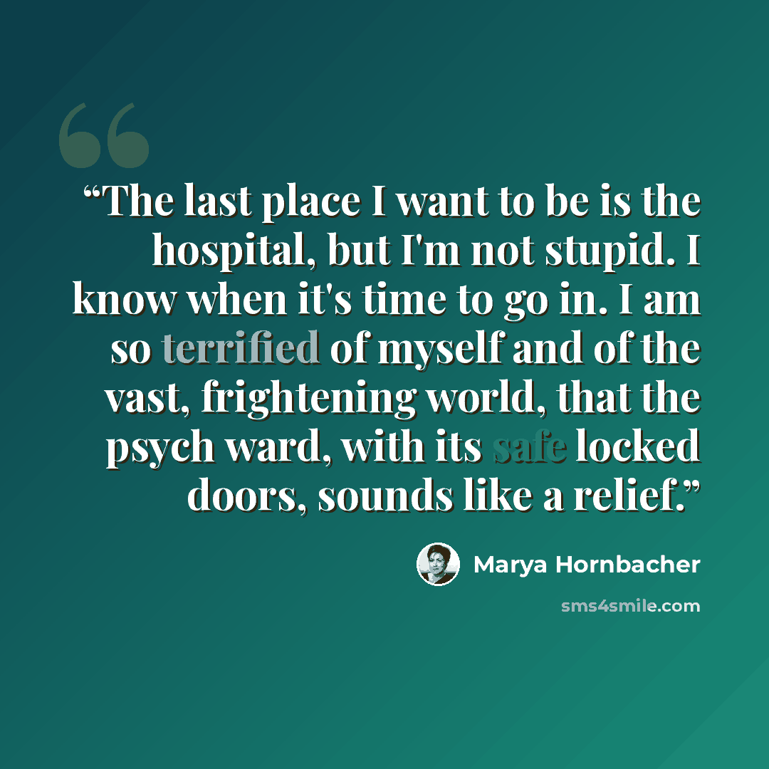 “The last place I want to be is the hospital, but I'm not stupid. I know when it's time to go in. I am so terrified of myself and of the vast, frightening world, that the psych ward, with its safe locked doors, sounds like a relief.” quote by Marya Hornbacher