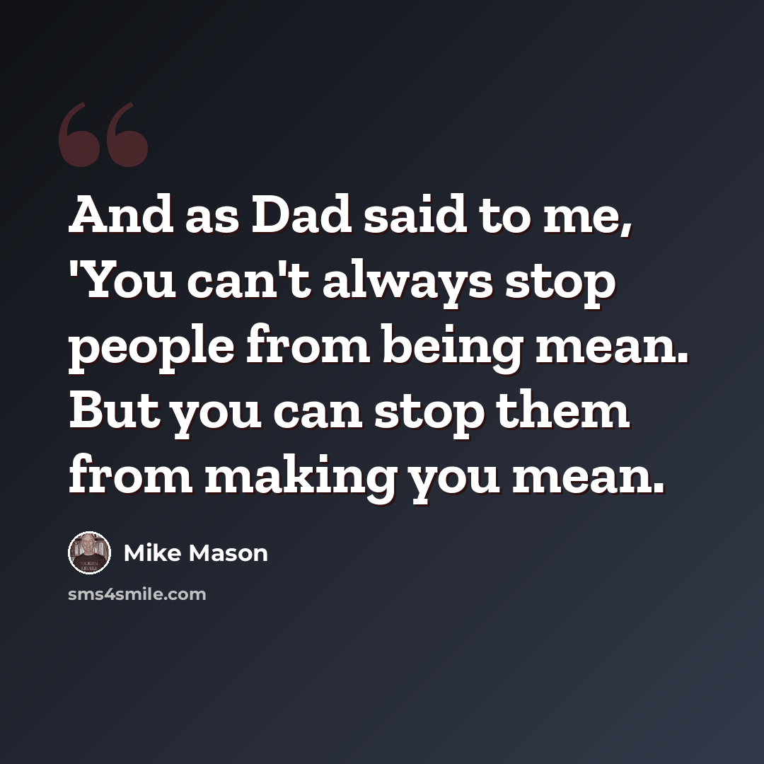 “And as Dad said to me, 'You can't always stop people from being mean. But you can stop them from making you mean.” quote by Mike Mason