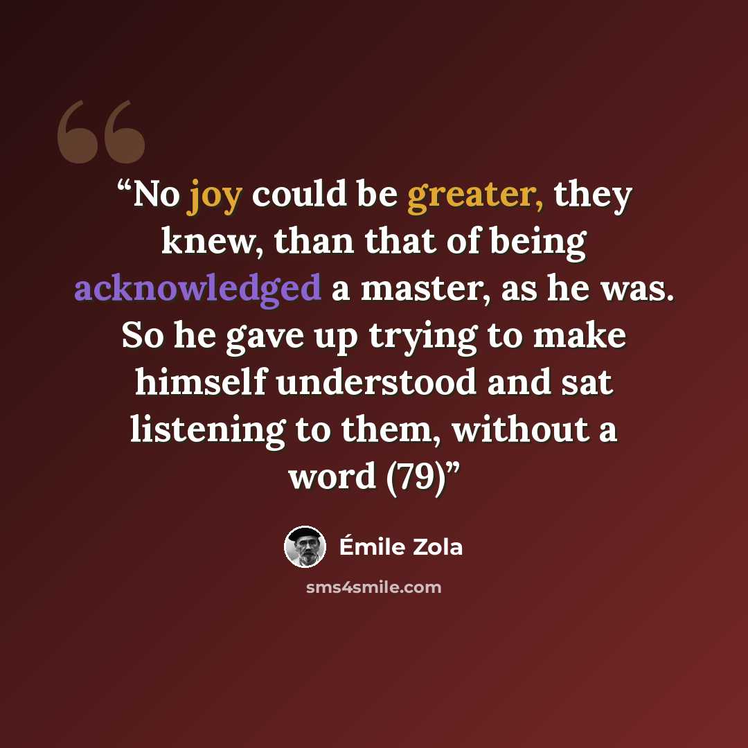“No joy could be greater, they knew, than that of being acknowledged a master, as he was. So he gave up trying to make himself understood and sat listening to them, without a word (79)” quote by Émile Zola