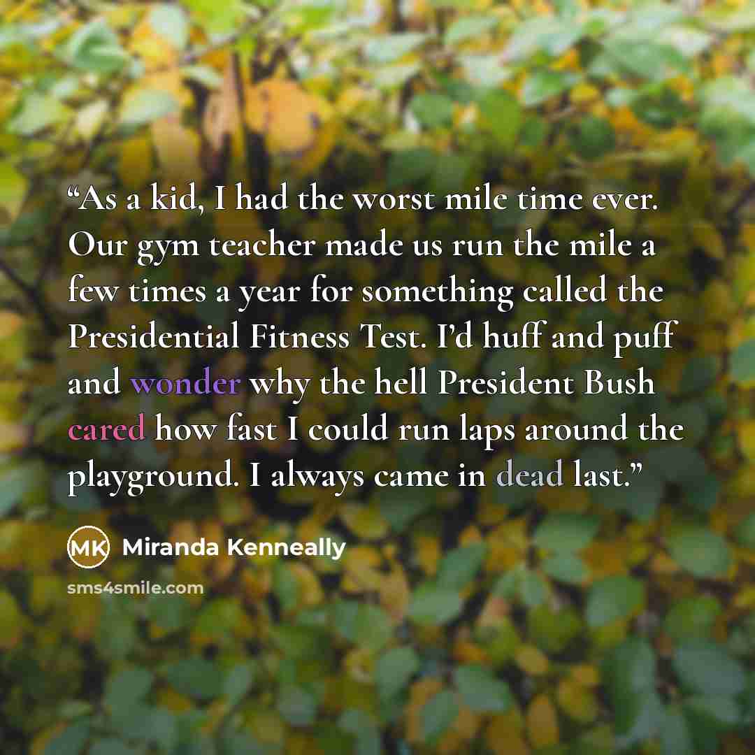 “As a kid, I had the worst mile time ever. Our gym teacher made us run the mile a few times a year for something called the Presidential Fitness Test. I’d huff and puff and wonder why the hell President Bush cared how fast I could run laps around the playground. I always came in dead last.” quote by Miranda Kenneally