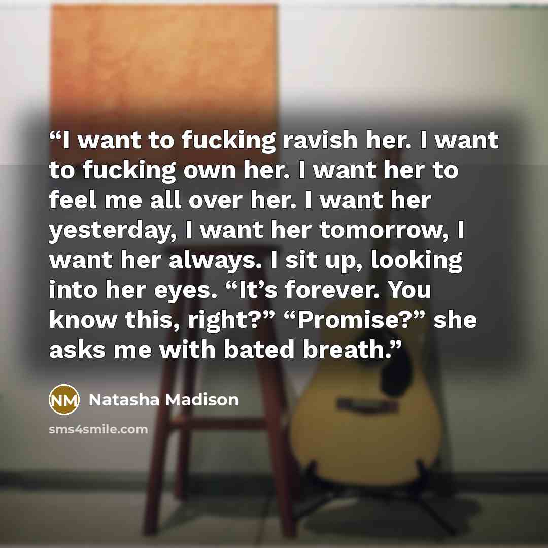 “I want to fucking ravish her. I want to fucking own her. I want her to feel me all over her. I want her yesterday, I want her tomorrow, I want her always. I sit up, looking into her eyes. “It’s forever. You know this, right?” “Promise?” she asks me with bated breath.” quote by Natasha Madison
