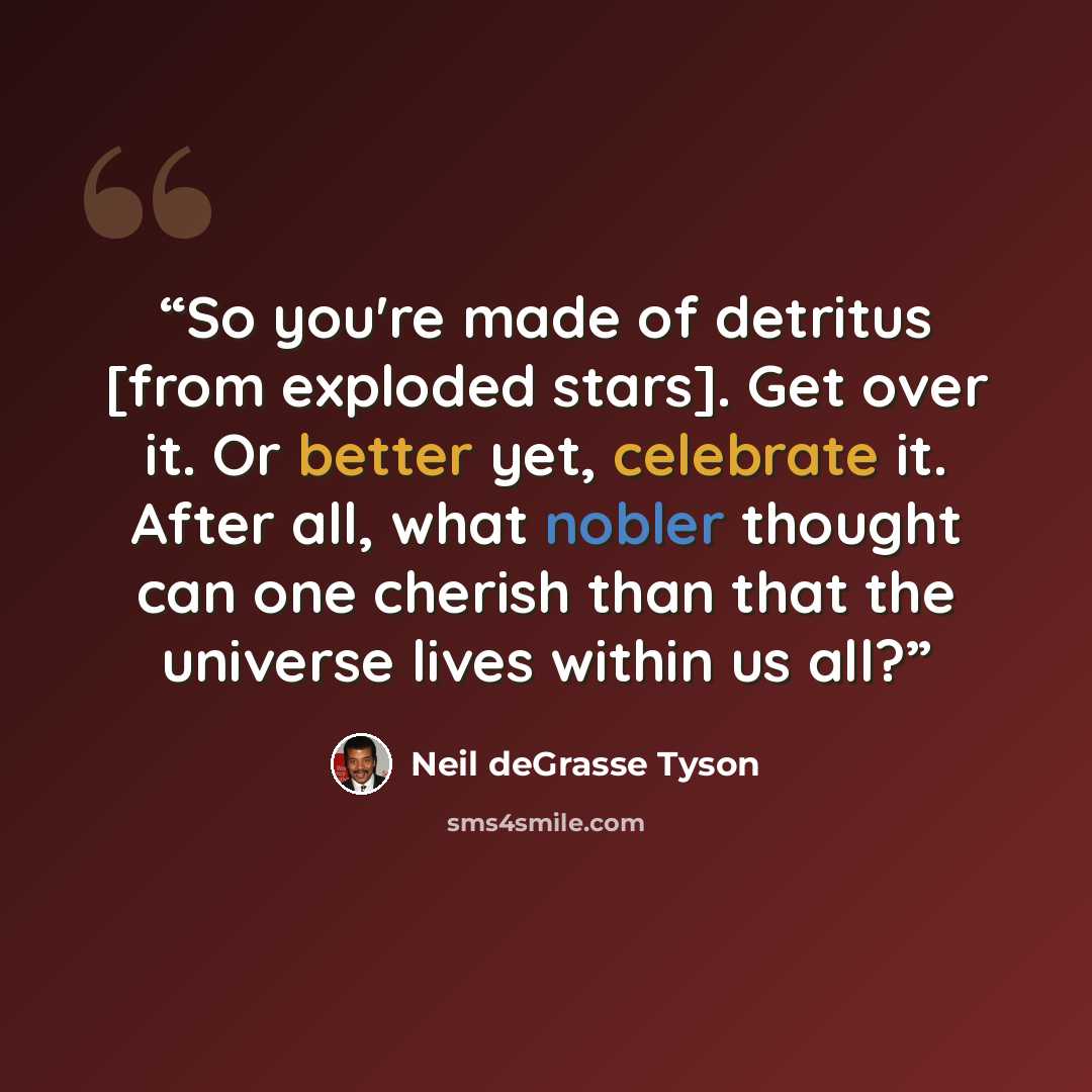 “So you're made of detritus [from exploded stars]. Get over it. Or better yet, celebrate it. After all, what nobler thought can one cherish than that the universe lives within us all?” quote by Neil deGrasse Tyson