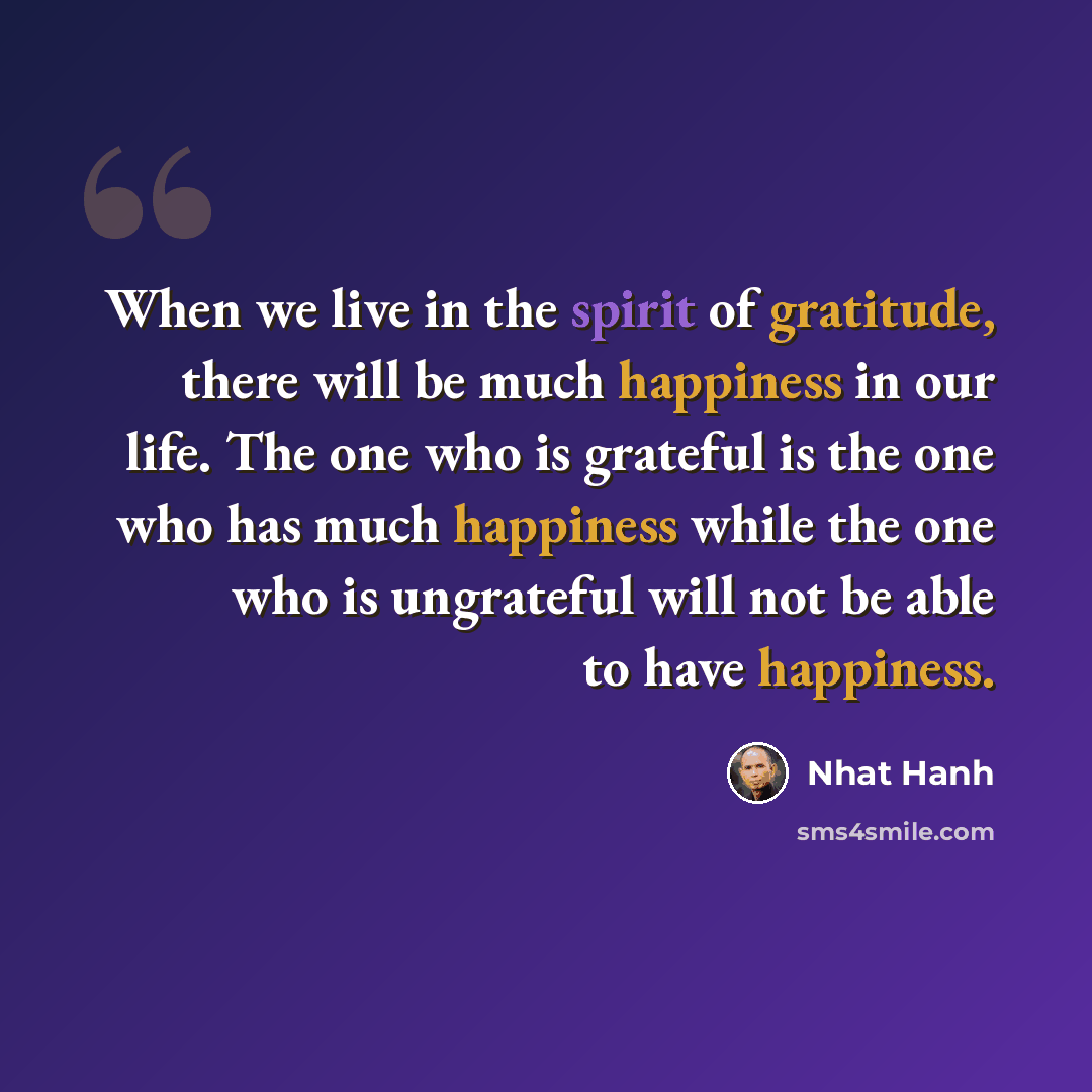 “When we live in the spirit of gratitude, there will be much happiness in our life. The one who is grateful is the one who has much happiness while the one who is ungrateful will not be able to have happiness.” quote by Nhat Hanh